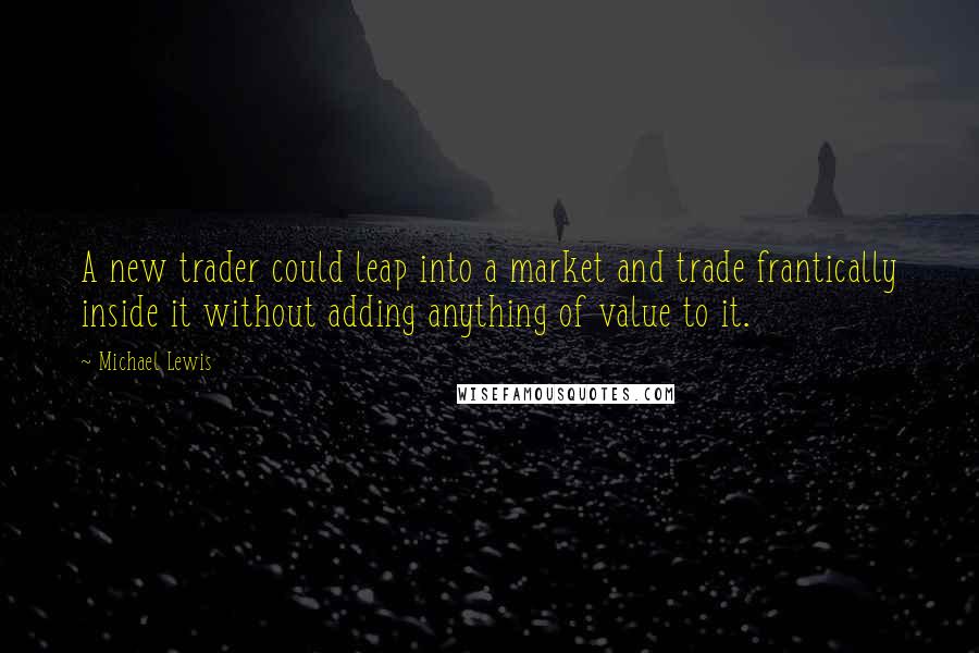 Michael Lewis Quotes: A new trader could leap into a market and trade frantically inside it without adding anything of value to it.