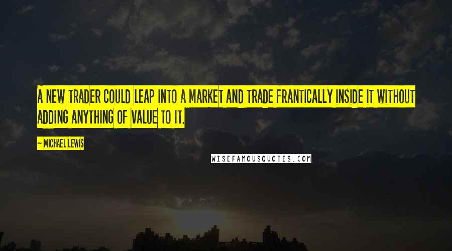 Michael Lewis Quotes: A new trader could leap into a market and trade frantically inside it without adding anything of value to it.