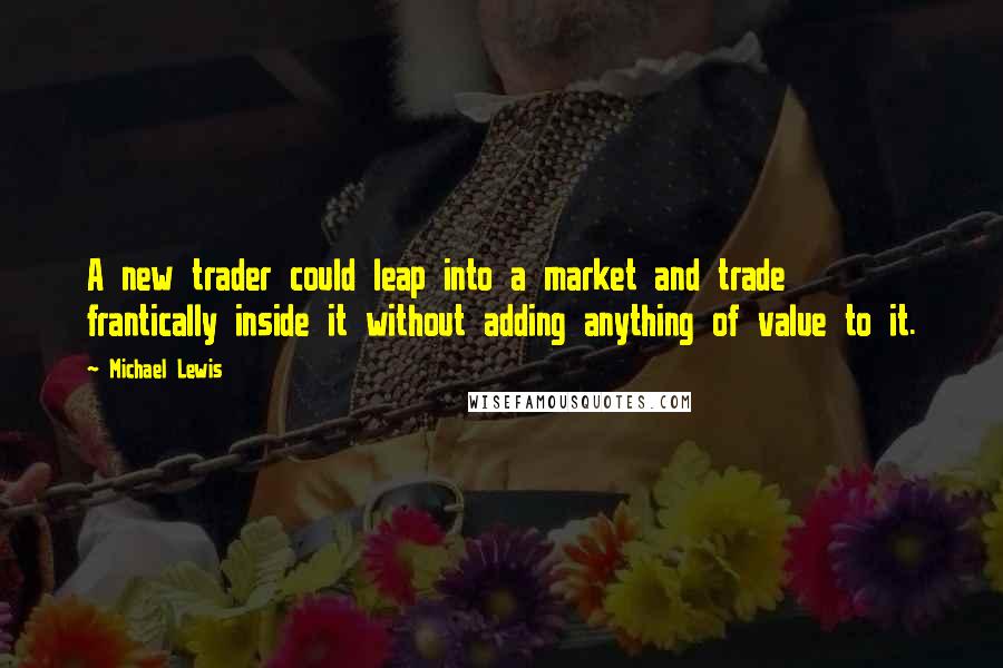 Michael Lewis Quotes: A new trader could leap into a market and trade frantically inside it without adding anything of value to it.