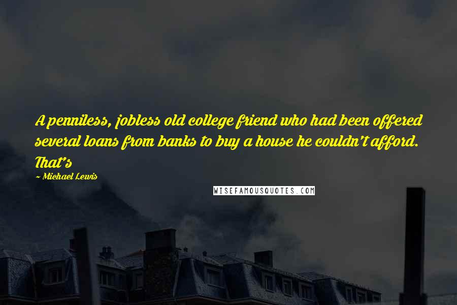 Michael Lewis Quotes: A penniless, jobless old college friend who had been offered several loans from banks to buy a house he couldn't afford. That's