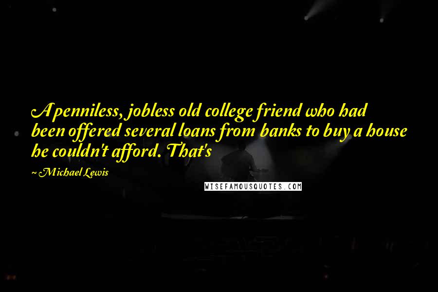 Michael Lewis Quotes: A penniless, jobless old college friend who had been offered several loans from banks to buy a house he couldn't afford. That's