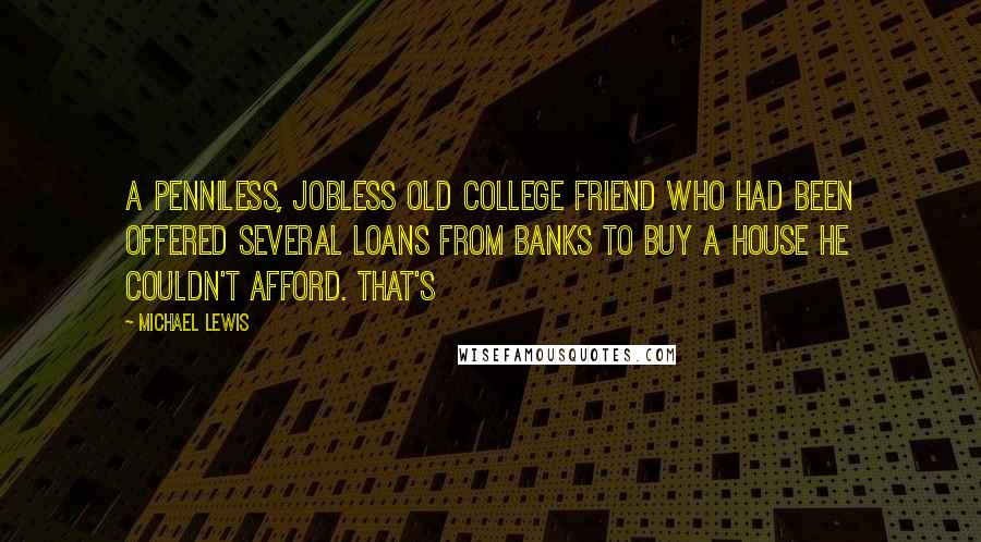 Michael Lewis Quotes: A penniless, jobless old college friend who had been offered several loans from banks to buy a house he couldn't afford. That's