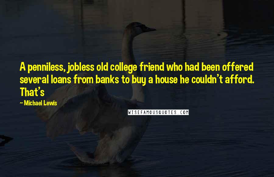 Michael Lewis Quotes: A penniless, jobless old college friend who had been offered several loans from banks to buy a house he couldn't afford. That's