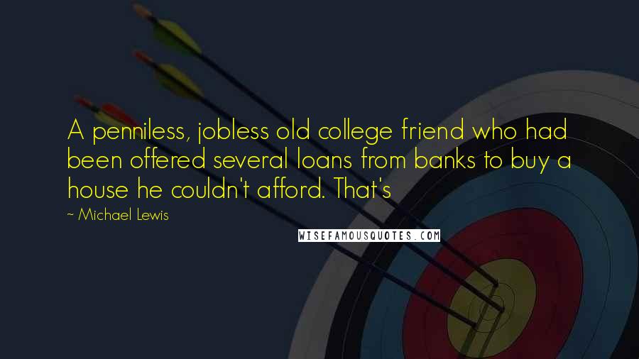 Michael Lewis Quotes: A penniless, jobless old college friend who had been offered several loans from banks to buy a house he couldn't afford. That's