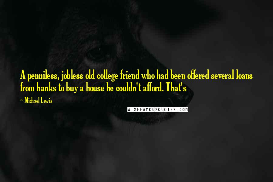Michael Lewis Quotes: A penniless, jobless old college friend who had been offered several loans from banks to buy a house he couldn't afford. That's