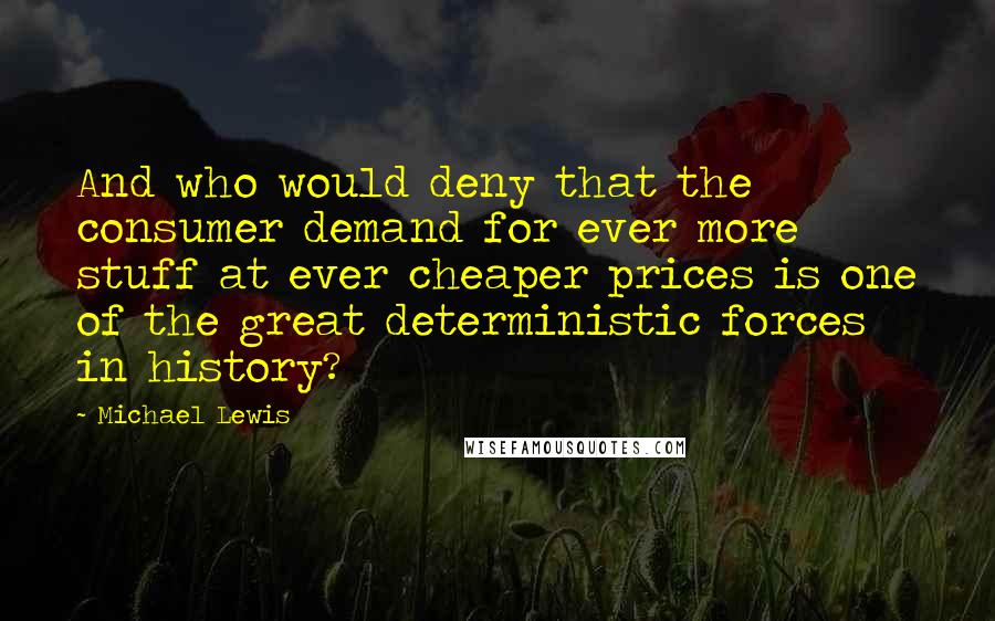 Michael Lewis Quotes: And who would deny that the consumer demand for ever more stuff at ever cheaper prices is one of the great deterministic forces in history?