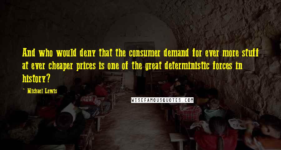 Michael Lewis Quotes: And who would deny that the consumer demand for ever more stuff at ever cheaper prices is one of the great deterministic forces in history?