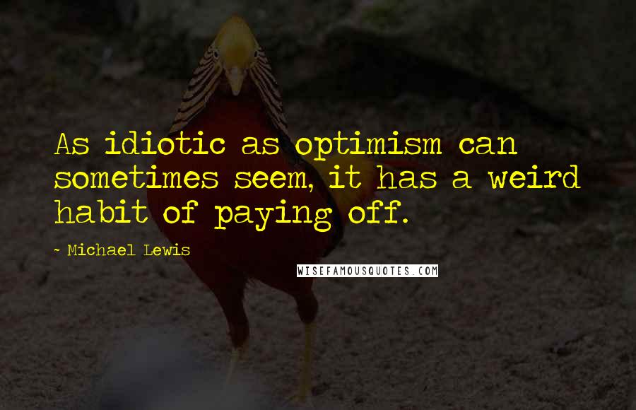 Michael Lewis Quotes: As idiotic as optimism can sometimes seem, it has a weird habit of paying off.