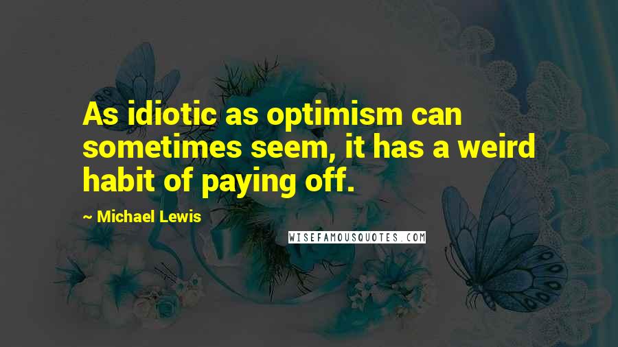 Michael Lewis Quotes: As idiotic as optimism can sometimes seem, it has a weird habit of paying off.