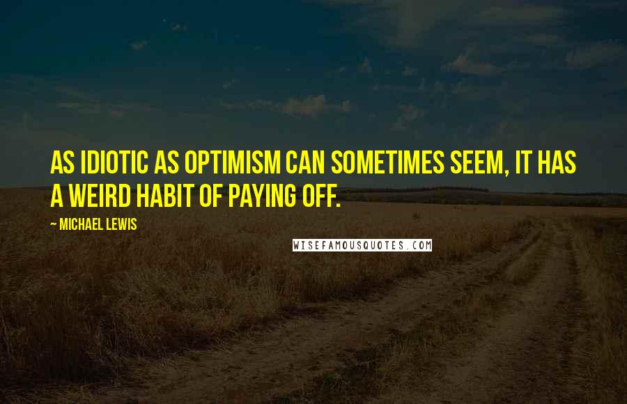 Michael Lewis Quotes: As idiotic as optimism can sometimes seem, it has a weird habit of paying off.