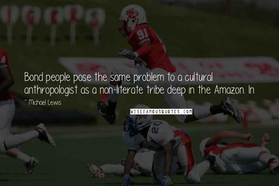Michael Lewis Quotes: Bond people pose the same problem to a cultural anthropologist as a non-literate tribe deep in the Amazon. In