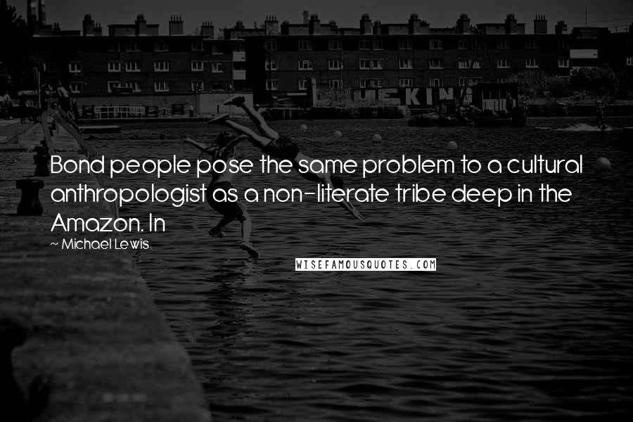 Michael Lewis Quotes: Bond people pose the same problem to a cultural anthropologist as a non-literate tribe deep in the Amazon. In