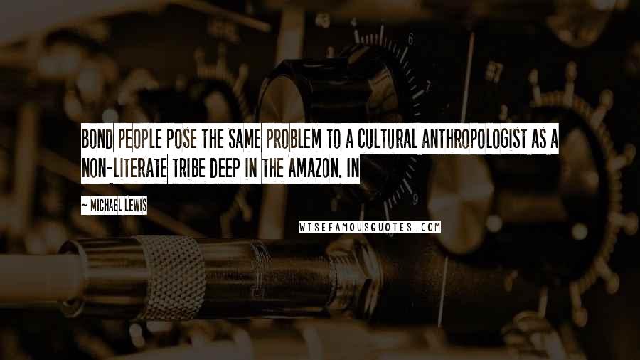 Michael Lewis Quotes: Bond people pose the same problem to a cultural anthropologist as a non-literate tribe deep in the Amazon. In