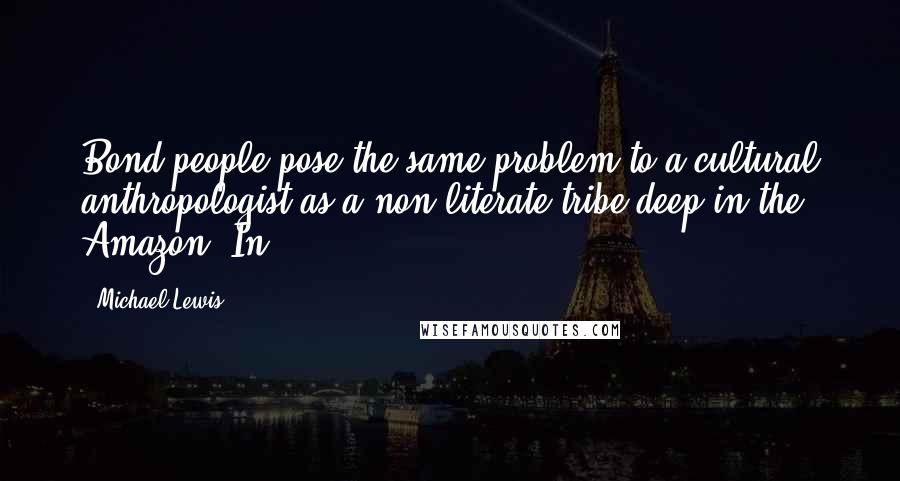 Michael Lewis Quotes: Bond people pose the same problem to a cultural anthropologist as a non-literate tribe deep in the Amazon. In