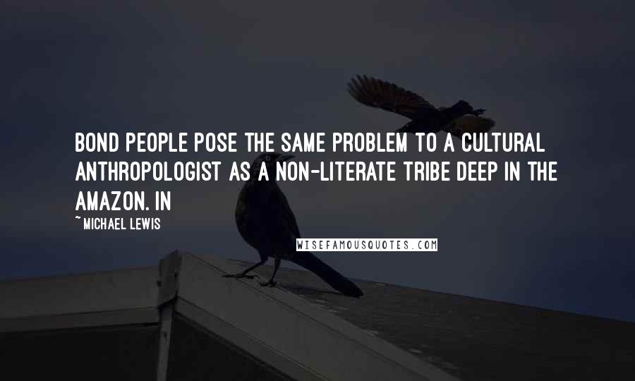 Michael Lewis Quotes: Bond people pose the same problem to a cultural anthropologist as a non-literate tribe deep in the Amazon. In