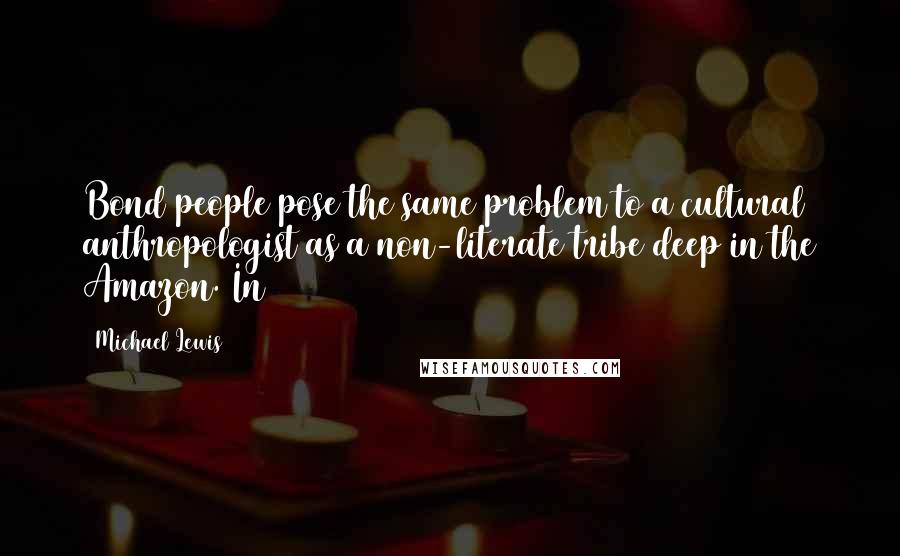 Michael Lewis Quotes: Bond people pose the same problem to a cultural anthropologist as a non-literate tribe deep in the Amazon. In