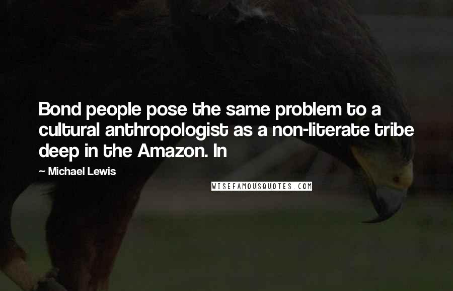 Michael Lewis Quotes: Bond people pose the same problem to a cultural anthropologist as a non-literate tribe deep in the Amazon. In