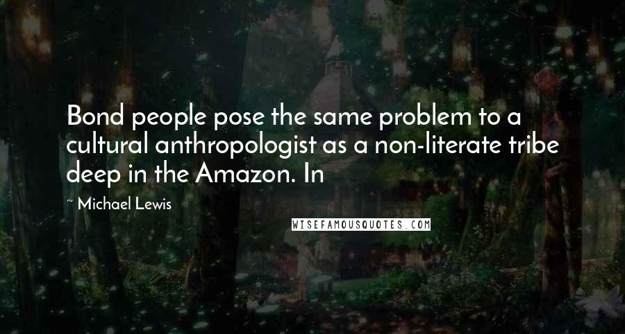 Michael Lewis Quotes: Bond people pose the same problem to a cultural anthropologist as a non-literate tribe deep in the Amazon. In