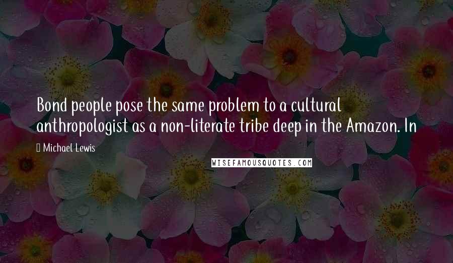 Michael Lewis Quotes: Bond people pose the same problem to a cultural anthropologist as a non-literate tribe deep in the Amazon. In