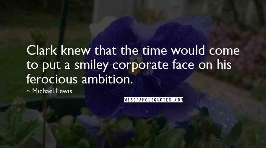 Michael Lewis Quotes: Clark knew that the time would come to put a smiley corporate face on his ferocious ambition.