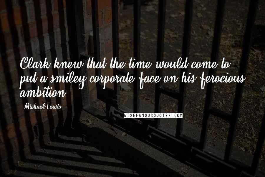 Michael Lewis Quotes: Clark knew that the time would come to put a smiley corporate face on his ferocious ambition.