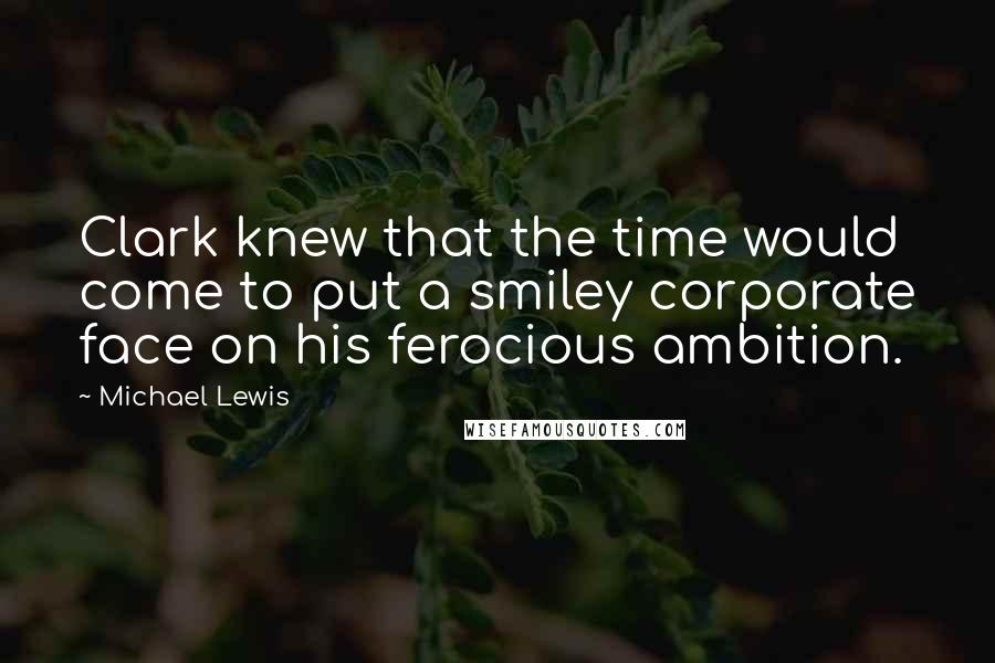 Michael Lewis Quotes: Clark knew that the time would come to put a smiley corporate face on his ferocious ambition.