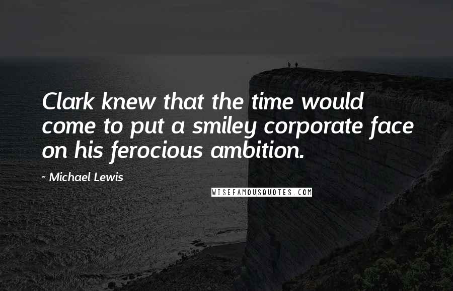 Michael Lewis Quotes: Clark knew that the time would come to put a smiley corporate face on his ferocious ambition.