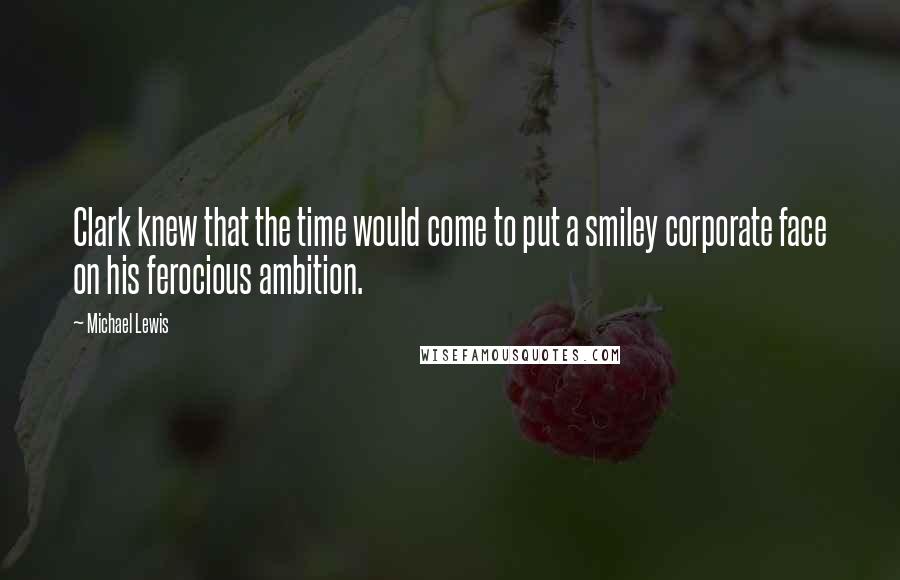 Michael Lewis Quotes: Clark knew that the time would come to put a smiley corporate face on his ferocious ambition.