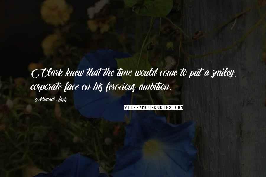 Michael Lewis Quotes: Clark knew that the time would come to put a smiley corporate face on his ferocious ambition.