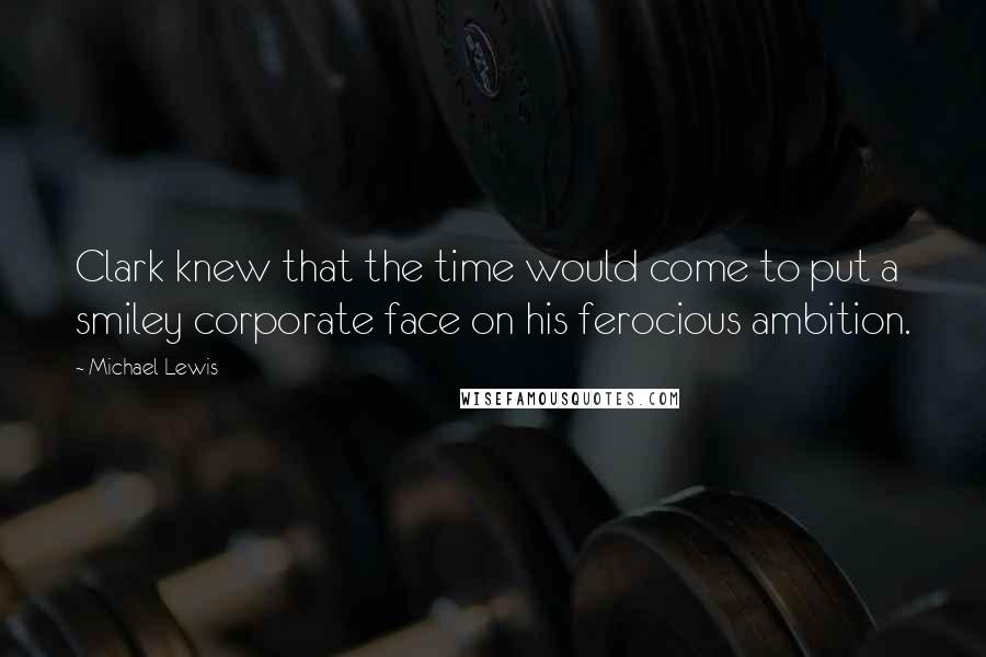 Michael Lewis Quotes: Clark knew that the time would come to put a smiley corporate face on his ferocious ambition.