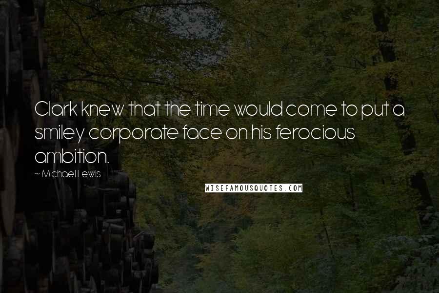 Michael Lewis Quotes: Clark knew that the time would come to put a smiley corporate face on his ferocious ambition.