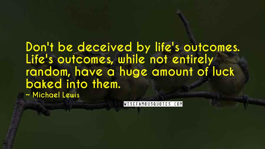 Michael Lewis Quotes: Don't be deceived by life's outcomes. Life's outcomes, while not entirely random, have a huge amount of luck baked into them.