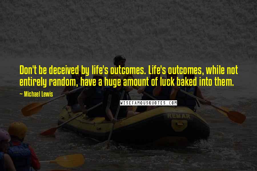 Michael Lewis Quotes: Don't be deceived by life's outcomes. Life's outcomes, while not entirely random, have a huge amount of luck baked into them.