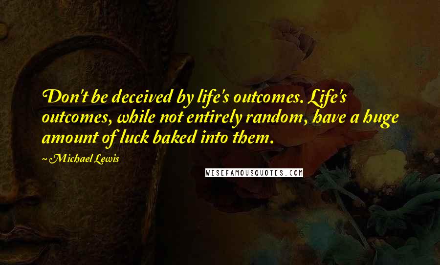 Michael Lewis Quotes: Don't be deceived by life's outcomes. Life's outcomes, while not entirely random, have a huge amount of luck baked into them.