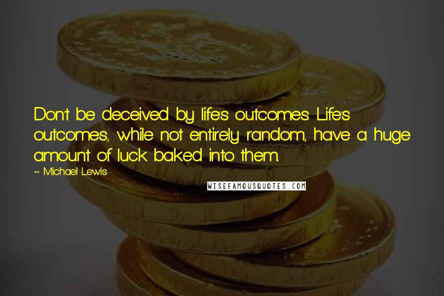 Michael Lewis Quotes: Don't be deceived by life's outcomes. Life's outcomes, while not entirely random, have a huge amount of luck baked into them.