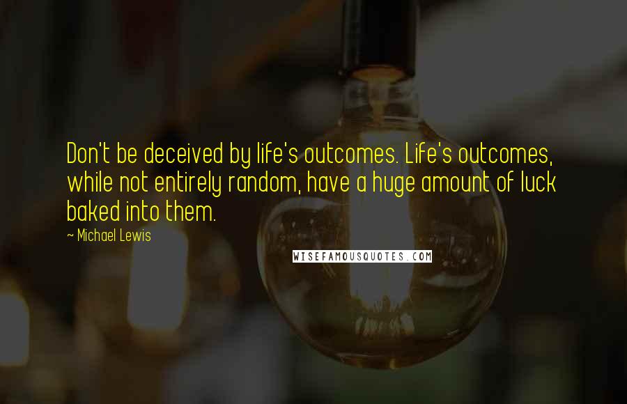 Michael Lewis Quotes: Don't be deceived by life's outcomes. Life's outcomes, while not entirely random, have a huge amount of luck baked into them.