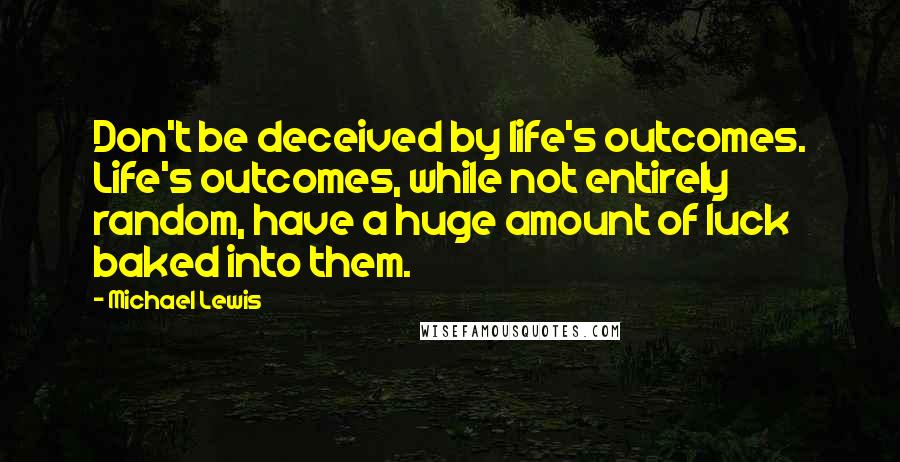 Michael Lewis Quotes: Don't be deceived by life's outcomes. Life's outcomes, while not entirely random, have a huge amount of luck baked into them.