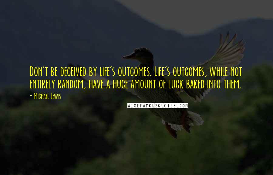 Michael Lewis Quotes: Don't be deceived by life's outcomes. Life's outcomes, while not entirely random, have a huge amount of luck baked into them.