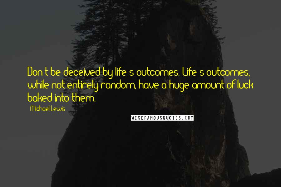 Michael Lewis Quotes: Don't be deceived by life's outcomes. Life's outcomes, while not entirely random, have a huge amount of luck baked into them.