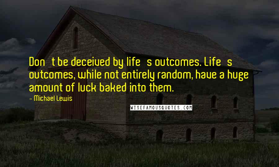 Michael Lewis Quotes: Don't be deceived by life's outcomes. Life's outcomes, while not entirely random, have a huge amount of luck baked into them.