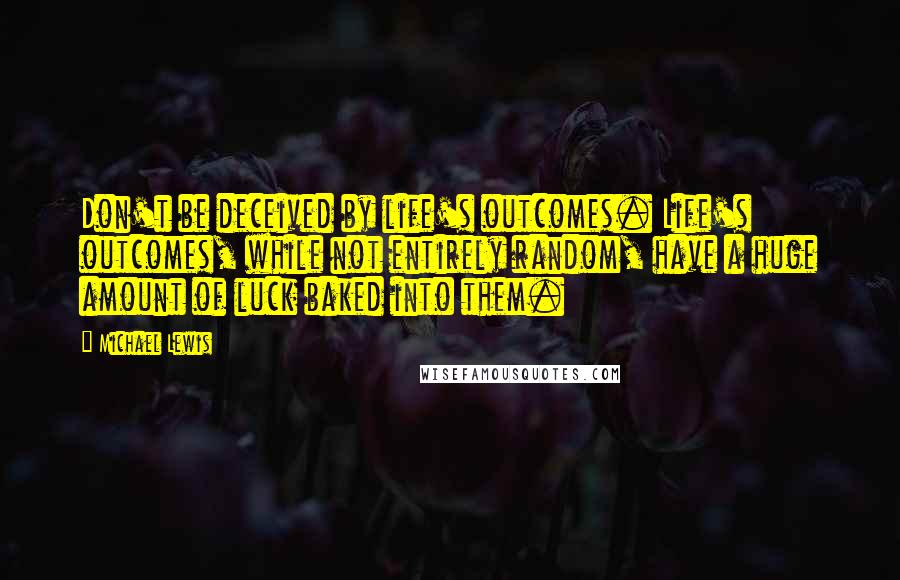 Michael Lewis Quotes: Don't be deceived by life's outcomes. Life's outcomes, while not entirely random, have a huge amount of luck baked into them.