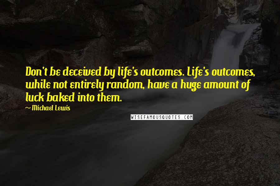 Michael Lewis Quotes: Don't be deceived by life's outcomes. Life's outcomes, while not entirely random, have a huge amount of luck baked into them.