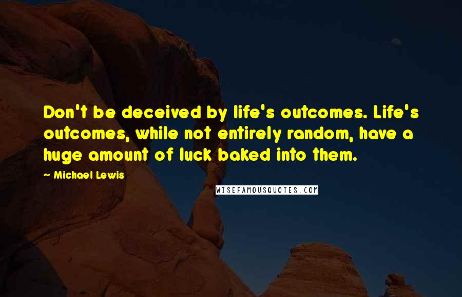 Michael Lewis Quotes: Don't be deceived by life's outcomes. Life's outcomes, while not entirely random, have a huge amount of luck baked into them.