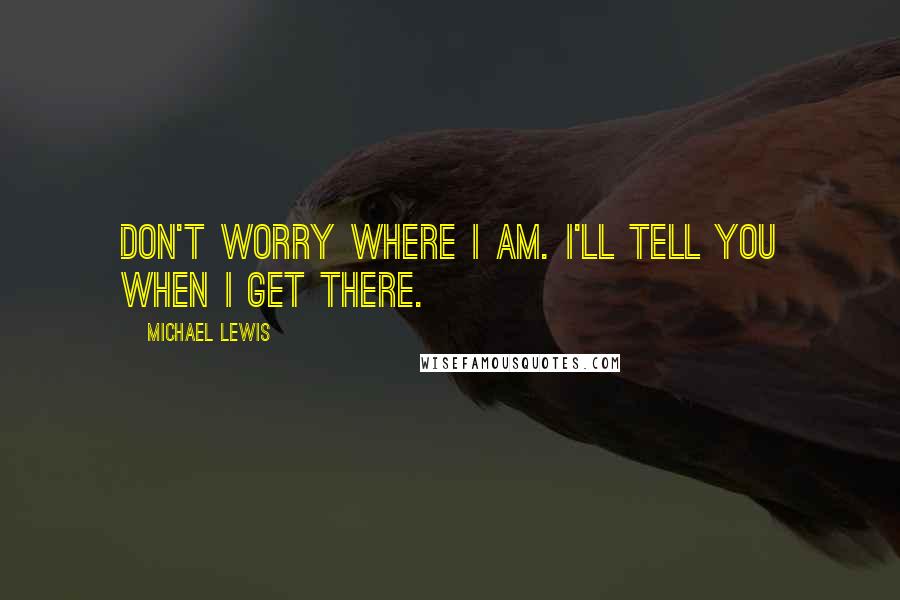 Michael Lewis Quotes: Don't worry where I am. I'll tell you when I get there.