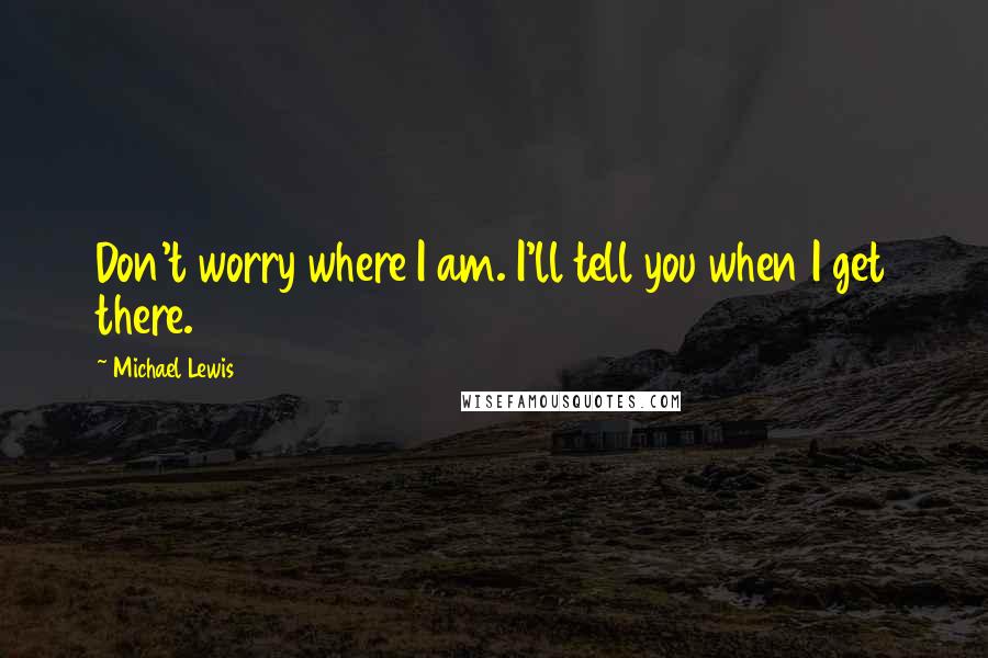 Michael Lewis Quotes: Don't worry where I am. I'll tell you when I get there.