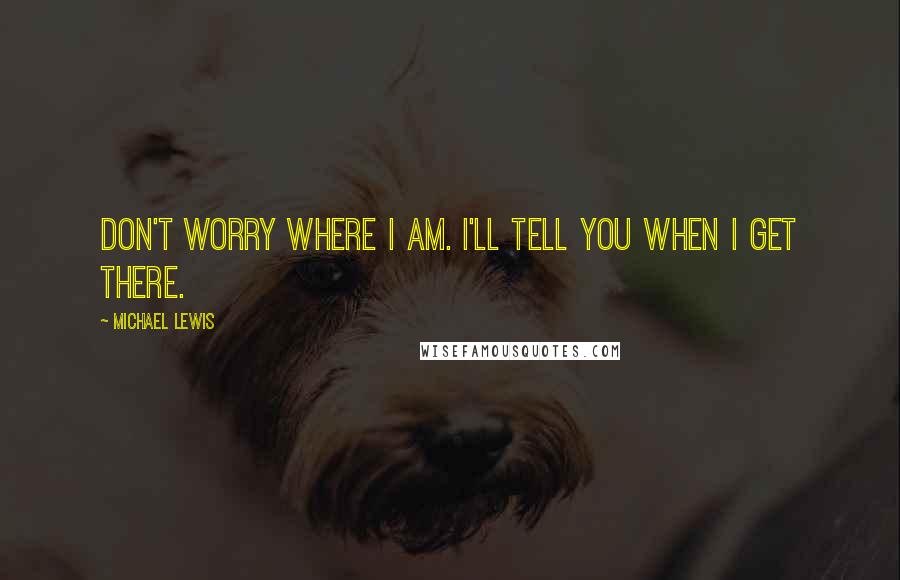 Michael Lewis Quotes: Don't worry where I am. I'll tell you when I get there.