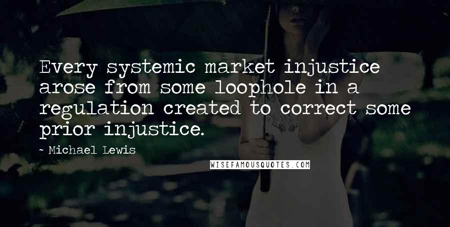 Michael Lewis Quotes: Every systemic market injustice arose from some loophole in a regulation created to correct some prior injustice.