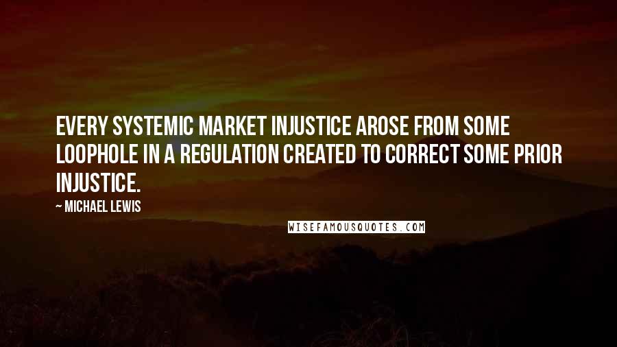 Michael Lewis Quotes: Every systemic market injustice arose from some loophole in a regulation created to correct some prior injustice.