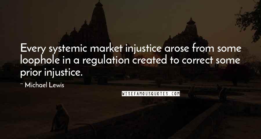 Michael Lewis Quotes: Every systemic market injustice arose from some loophole in a regulation created to correct some prior injustice.