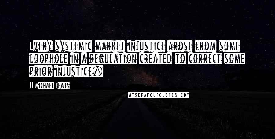 Michael Lewis Quotes: Every systemic market injustice arose from some loophole in a regulation created to correct some prior injustice.